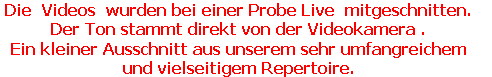 Die  Videos  wurden bei einer Probe Live  mitgeschnitten.  
Der Ton stammt direkt von der Videokamera .  
Ein kleiner Ausschnitt aus unserem sehr umfangreichem 
und vielseitigem Repertoire.